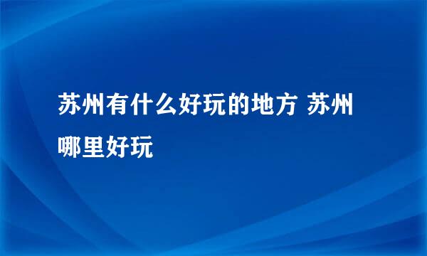 苏州有什么好玩的地方 苏州哪里好玩 