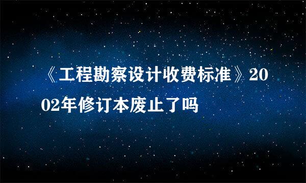 《工程勘察设计收费标准》2002年修订本废止了吗