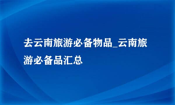 去云南旅游必备物品_云南旅游必备品汇总