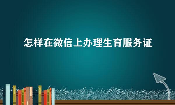 怎样在微信上办理生育服务证
