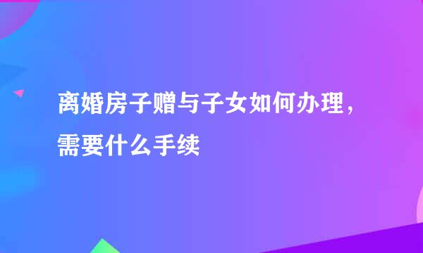 离婚房子赠与子女如何办理，需要什么手续