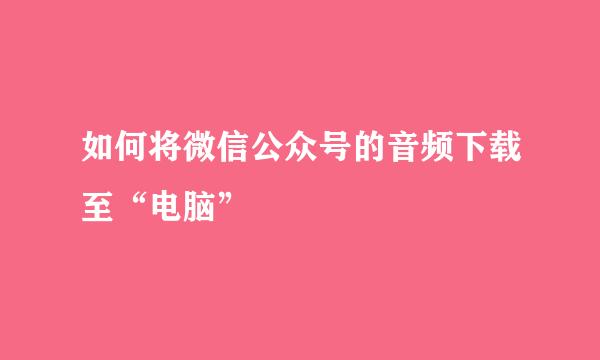 如何将微信公众号的音频下载至“电脑”