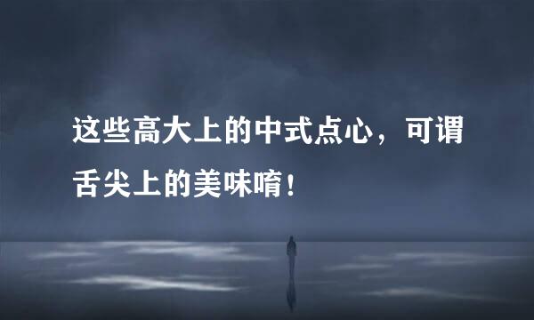 这些高大上的中式点心，可谓舌尖上的美味唷！