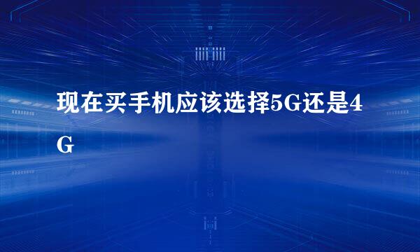现在买手机应该选择5G还是4G