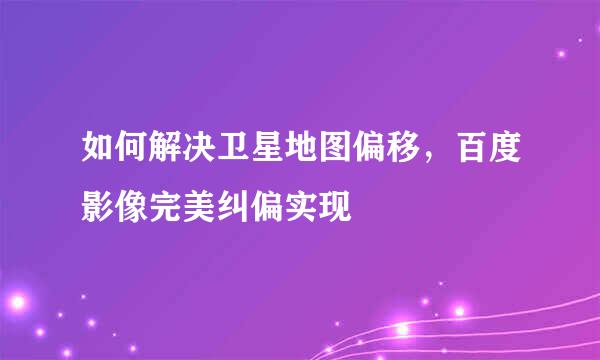 如何解决卫星地图偏移，百度影像完美纠偏实现