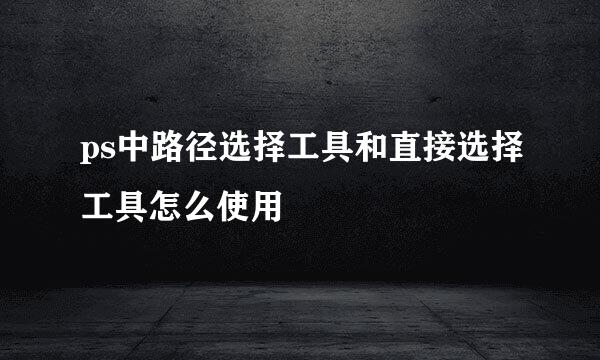 ps中路径选择工具和直接选择工具怎么使用