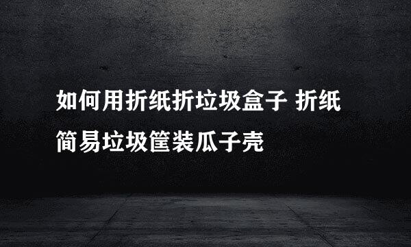 如何用折纸折垃圾盒子 折纸简易垃圾筐装瓜子壳