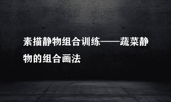 素描静物组合训练——蔬菜静物的组合画法