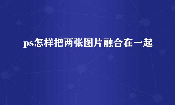 ps怎样把两张图片融合在一起