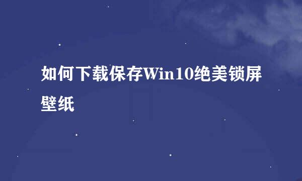 如何下载保存Win10绝美锁屏壁纸