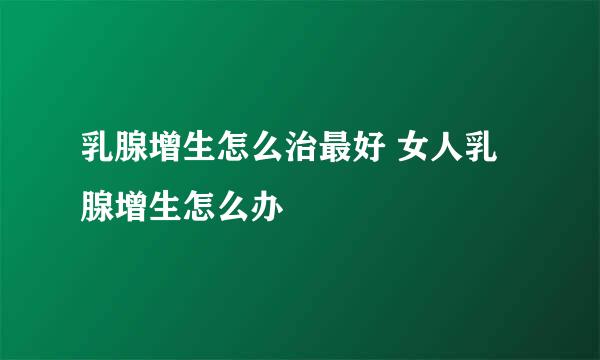 乳腺增生怎么治最好 女人乳腺增生怎么办