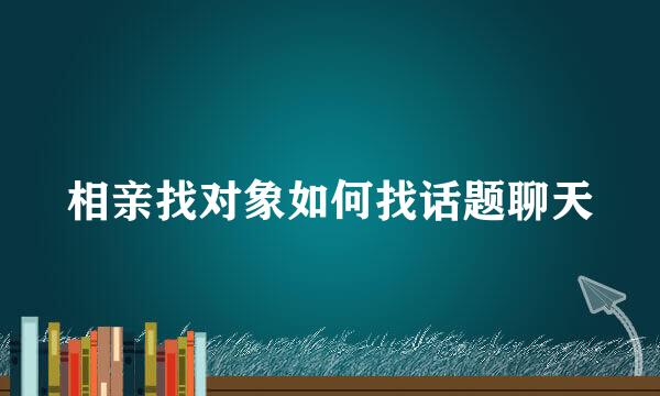 相亲找对象如何找话题聊天