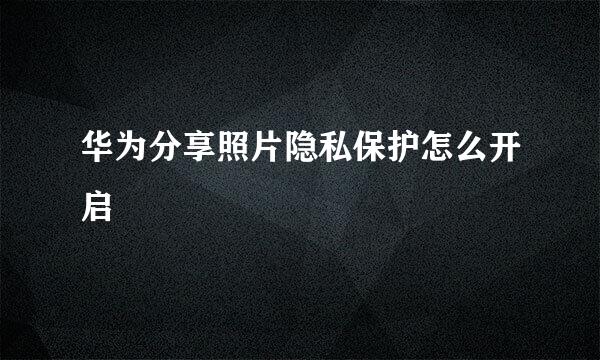 华为分享照片隐私保护怎么开启