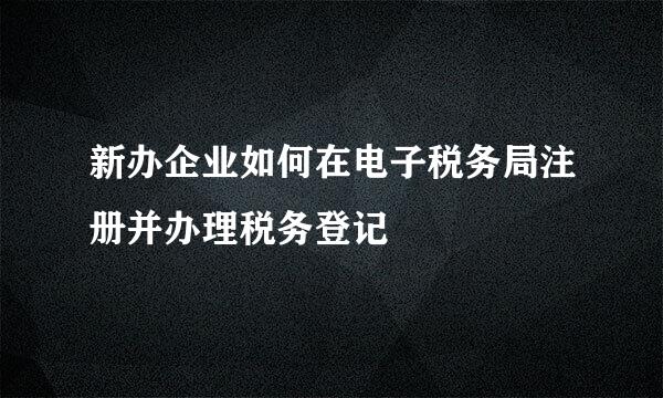 新办企业如何在电子税务局注册并办理税务登记