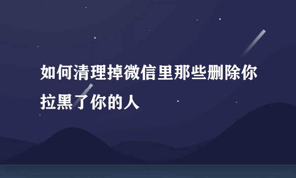 如何清理掉微信里那些删除你拉黑了你的人