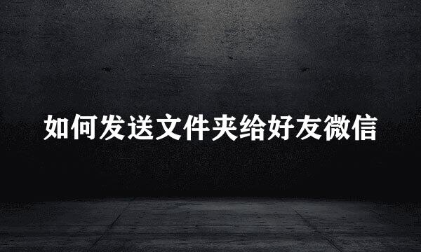 如何发送文件夹给好友微信