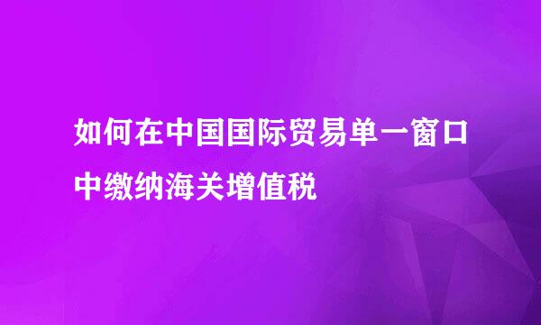 如何在中国国际贸易单一窗口中缴纳海关增值税