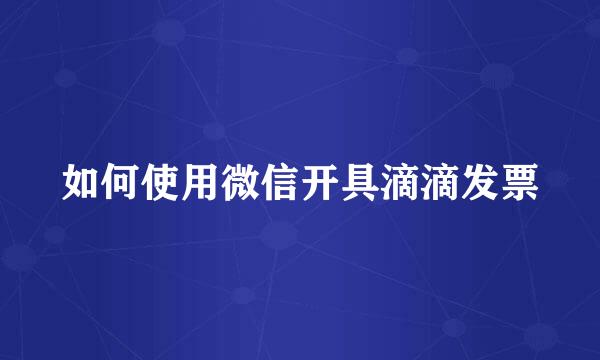 如何使用微信开具滴滴发票