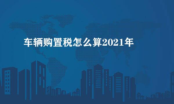 车辆购置税怎么算2021年