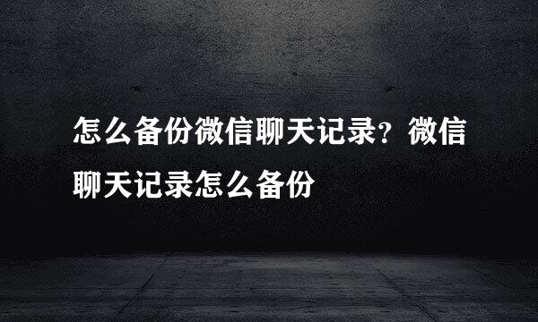 怎么备份微信聊天记录？微信聊天记录怎么备份
