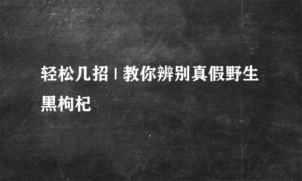 轻松几招 | 教你辨别真假野生黑枸杞
