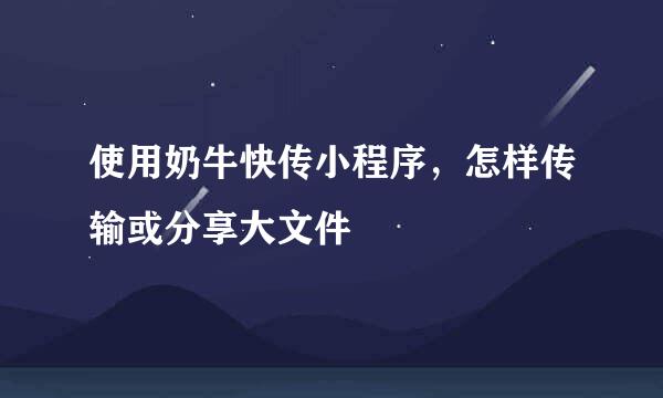 使用奶牛快传小程序，怎样传输或分享大文件