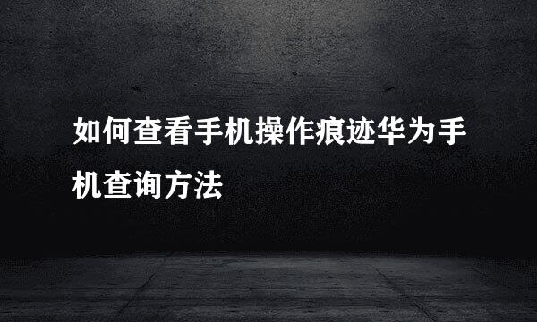 如何查看手机操作痕迹华为手机查询方法