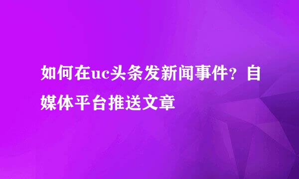 如何在uc头条发新闻事件？自媒体平台推送文章