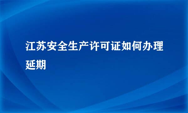 江苏安全生产许可证如何办理延期