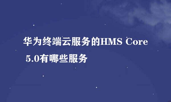 华为终端云服务的HMS Core 5.0有哪些服务