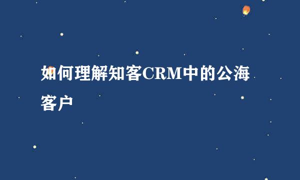 如何理解知客CRM中的公海客户