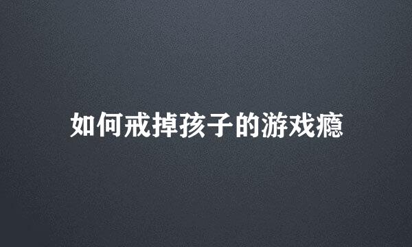 如何戒掉孩子的游戏瘾