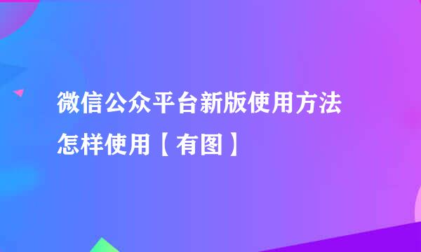 微信公众平台新版使用方法 怎样使用【有图】