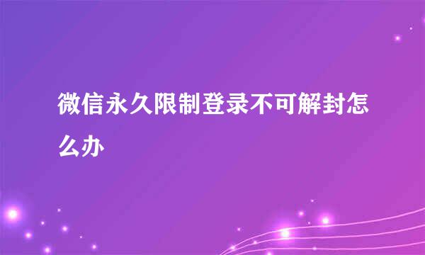 微信永久限制登录不可解封怎么办