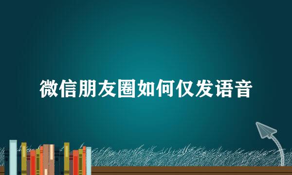 微信朋友圈如何仅发语音