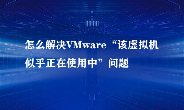 怎么解决VMware“该虚拟机似乎正在使用中”问题