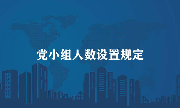 党小组人数设置规定