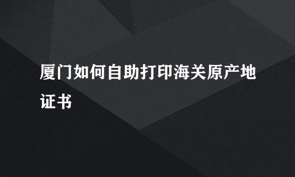 厦门如何自助打印海关原产地证书