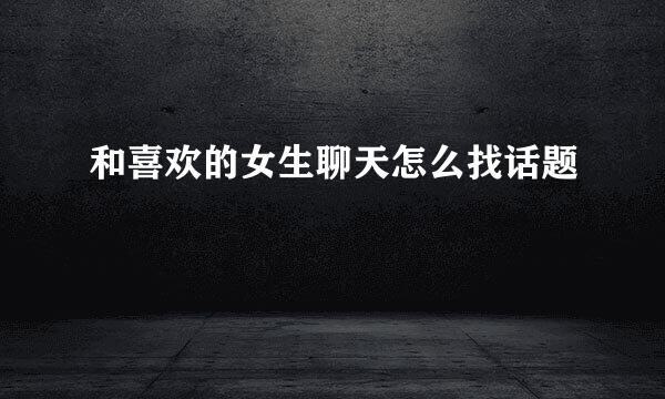和喜欢的女生聊天怎么找话题