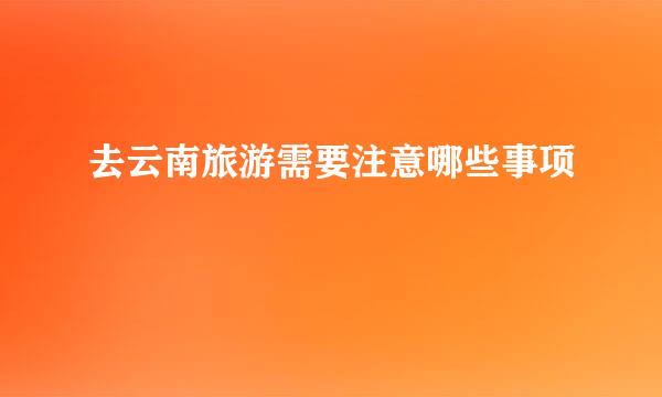 去云南旅游需要注意哪些事项