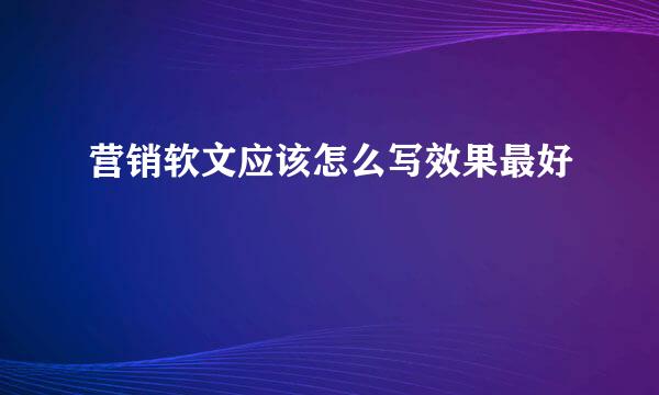 营销软文应该怎么写效果最好