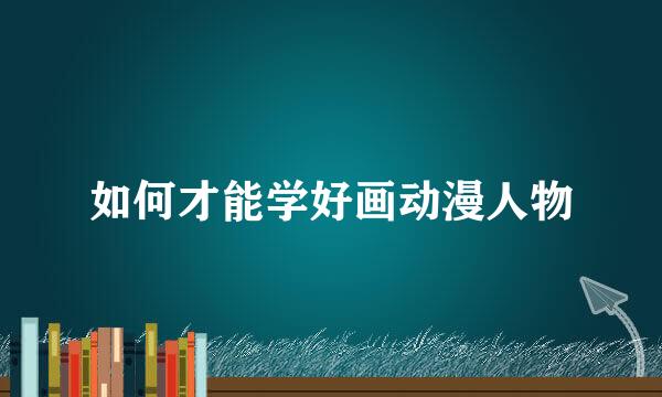 如何才能学好画动漫人物