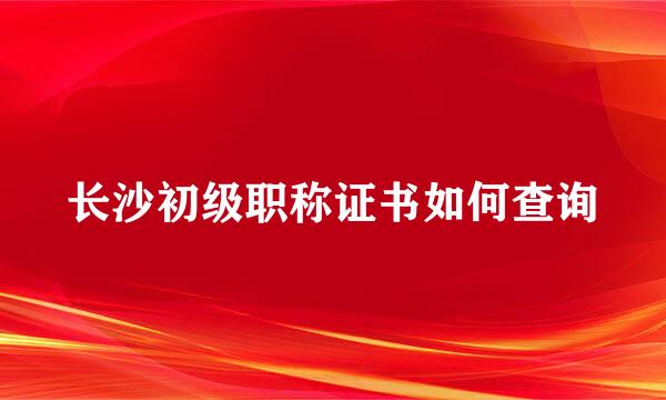 长沙初级职称证书如何查询