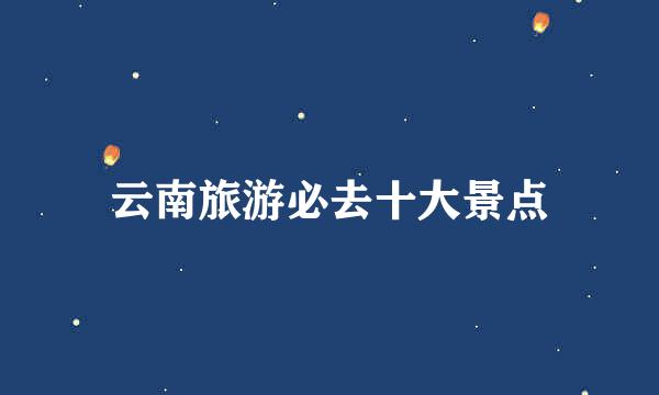 云南旅游必去十大景点