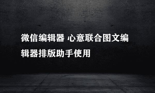 微信编辑器 心意联合图文编辑器排版助手使用