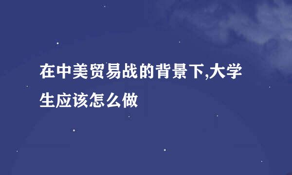 在中美贸易战的背景下,大学生应该怎么做