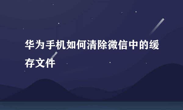 华为手机如何清除微信中的缓存文件