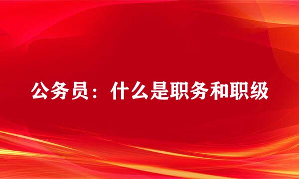 公务员：什么是职务和职级