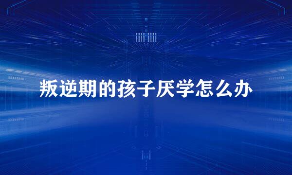 叛逆期的孩子厌学怎么办