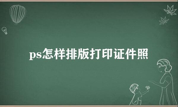 ps怎样排版打印证件照